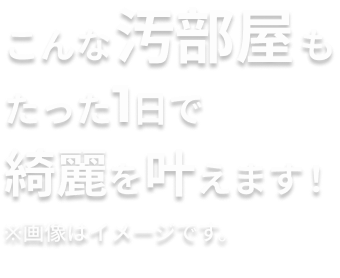 こんな汚部屋もたった1日で綺麗を叶えます！
